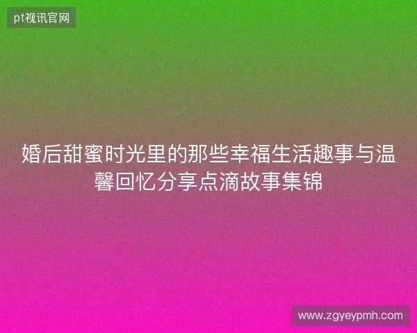 婚后甜蜜时光里的那些幸福生活趣事与温馨回忆分享点滴故事集锦 婚后甜蜜时光里的那些幸福生活趣事与温馨回忆分享点滴故事集锦